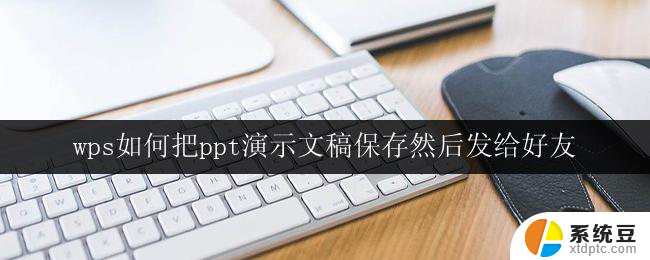 wps如何把ppt演示文稿保存然后发给好友 wps如何保存并分享ppt演示文稿