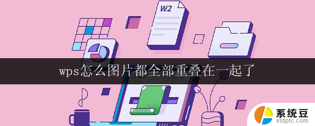 wps怎么图片都全部重叠在一起了 wps图片重叠在一起的原因