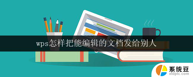 wps怎样把能编辑的文档发给别人 怎样用wps将可编辑的文档传送给别人