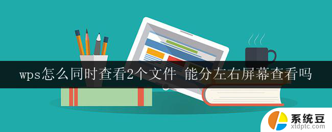 wps怎么同时查看2个文件 能分左右屏幕查看吗 wps是否支持分左右屏幕查看两个文件